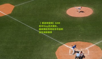 【 爱游戏官网】GAM射手Slay正式离队，越南赛区传奇射手开启职业生涯新篇章